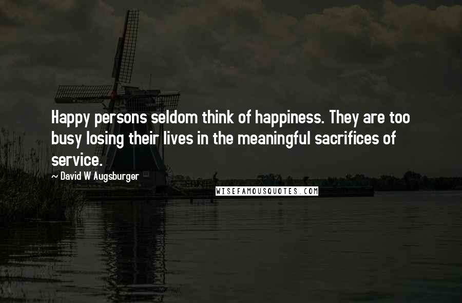 David W Augsburger Quotes: Happy persons seldom think of happiness. They are too busy losing their lives in the meaningful sacrifices of service.