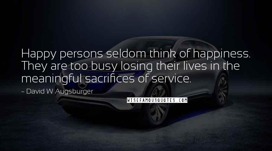 David W Augsburger Quotes: Happy persons seldom think of happiness. They are too busy losing their lives in the meaningful sacrifices of service.