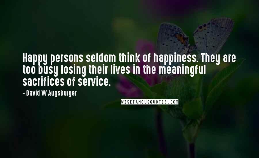 David W Augsburger Quotes: Happy persons seldom think of happiness. They are too busy losing their lives in the meaningful sacrifices of service.