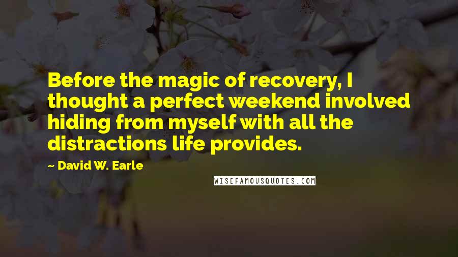 David W. Earle Quotes: Before the magic of recovery, I thought a perfect weekend involved hiding from myself with all the distractions life provides.