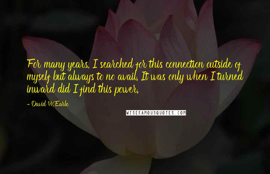 David W. Earle Quotes: For many years, I searched for this connection outside of myself but always to no avail. It was only when I turned inward did I find this power.