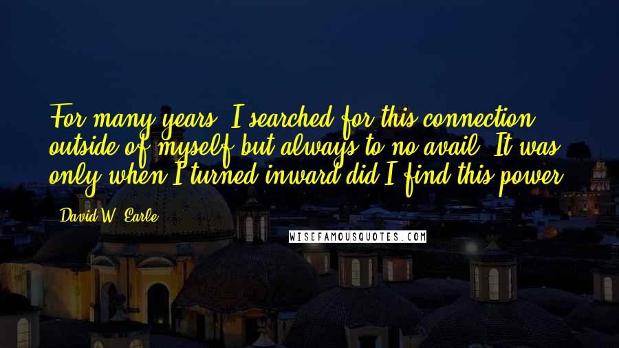 David W. Earle Quotes: For many years, I searched for this connection outside of myself but always to no avail. It was only when I turned inward did I find this power.