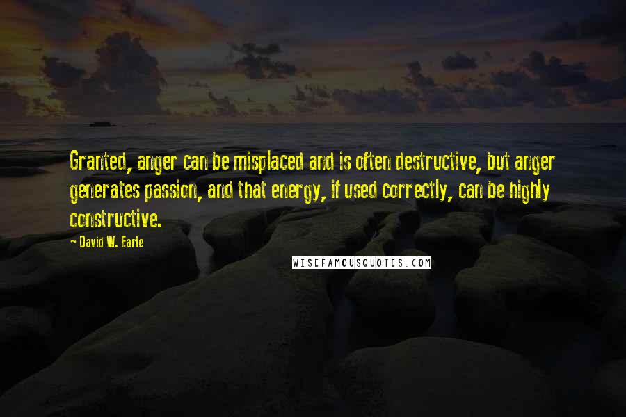 David W. Earle Quotes: Granted, anger can be misplaced and is often destructive, but anger generates passion, and that energy, if used correctly, can be highly constructive.