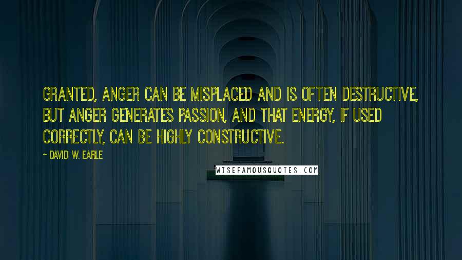 David W. Earle Quotes: Granted, anger can be misplaced and is often destructive, but anger generates passion, and that energy, if used correctly, can be highly constructive.