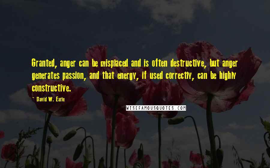 David W. Earle Quotes: Granted, anger can be misplaced and is often destructive, but anger generates passion, and that energy, if used correctly, can be highly constructive.