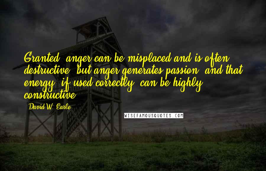 David W. Earle Quotes: Granted, anger can be misplaced and is often destructive, but anger generates passion, and that energy, if used correctly, can be highly constructive.