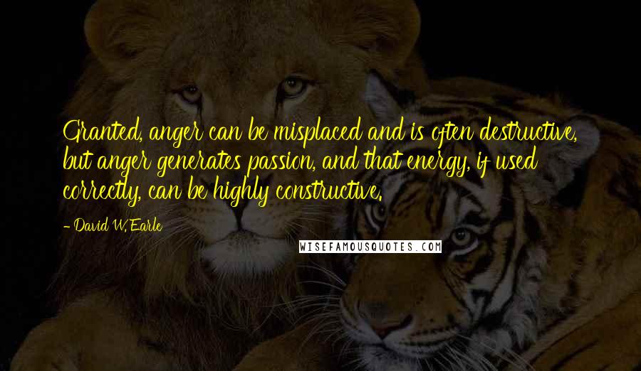 David W. Earle Quotes: Granted, anger can be misplaced and is often destructive, but anger generates passion, and that energy, if used correctly, can be highly constructive.