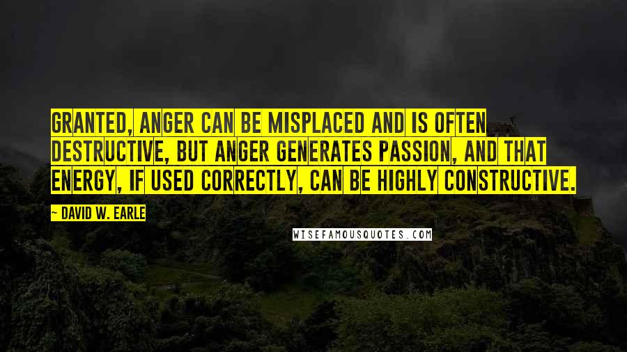 David W. Earle Quotes: Granted, anger can be misplaced and is often destructive, but anger generates passion, and that energy, if used correctly, can be highly constructive.