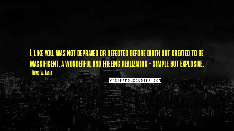David W. Earle Quotes: I, like you, was not depraved or defected before birth but created to be magnificent, a wonderful and freeing realization - simple but explosive.