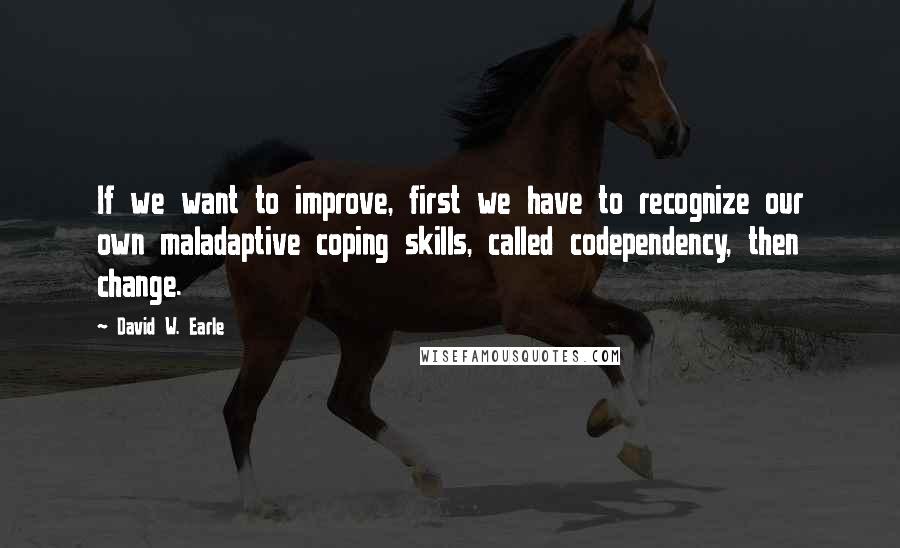 David W. Earle Quotes: If we want to improve, first we have to recognize our own maladaptive coping skills, called codependency, then change.