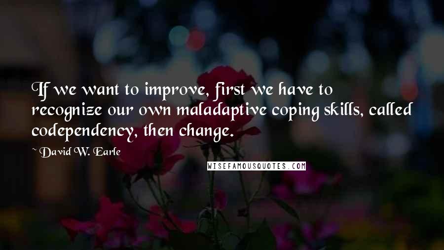 David W. Earle Quotes: If we want to improve, first we have to recognize our own maladaptive coping skills, called codependency, then change.