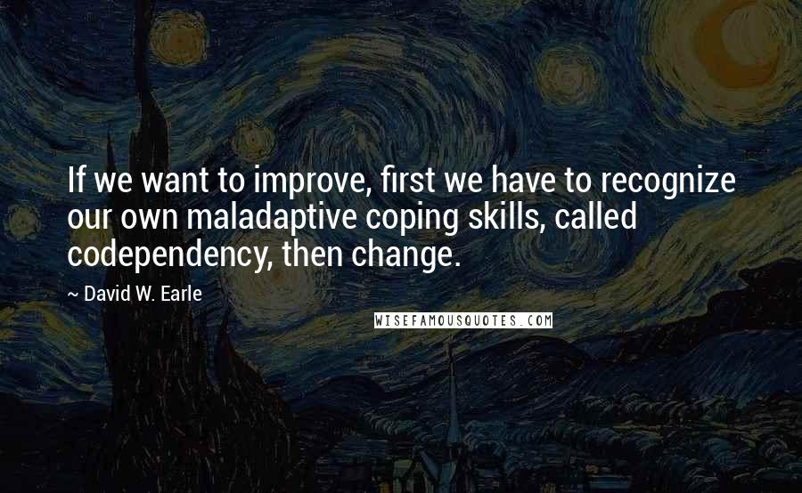 David W. Earle Quotes: If we want to improve, first we have to recognize our own maladaptive coping skills, called codependency, then change.