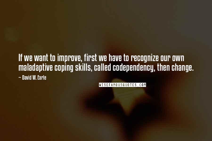 David W. Earle Quotes: If we want to improve, first we have to recognize our own maladaptive coping skills, called codependency, then change.