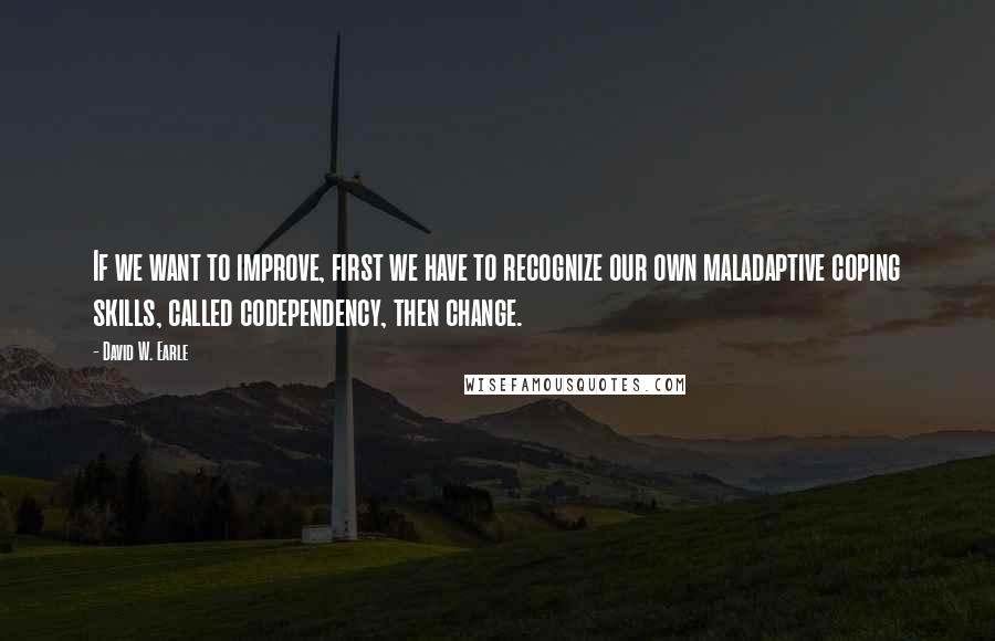 David W. Earle Quotes: If we want to improve, first we have to recognize our own maladaptive coping skills, called codependency, then change.