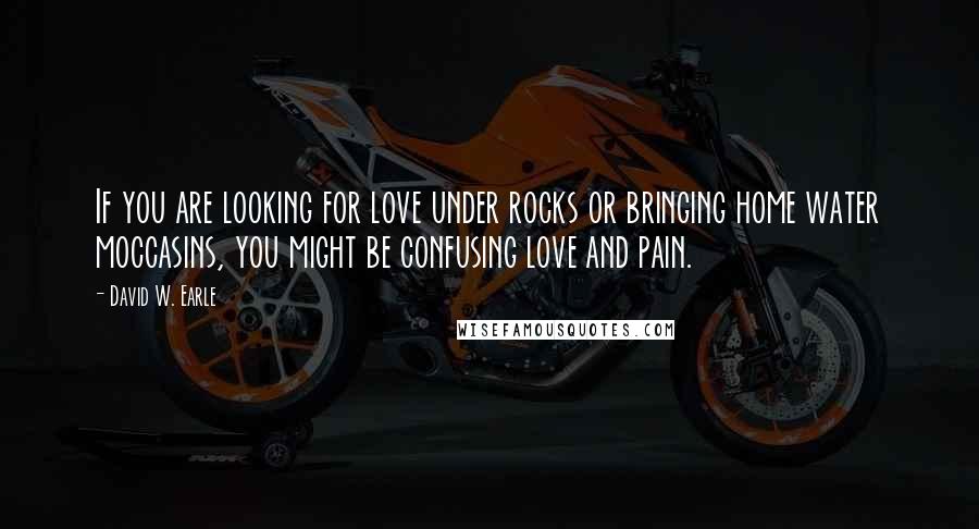 David W. Earle Quotes: If you are looking for love under rocks or bringing home water moccasins, you might be confusing love and pain.