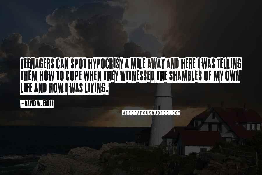 David W. Earle Quotes: Teenagers can spot hypocrisy a mile away and here I was telling them how to cope when they witnessed the shambles of my own life and how I was living.