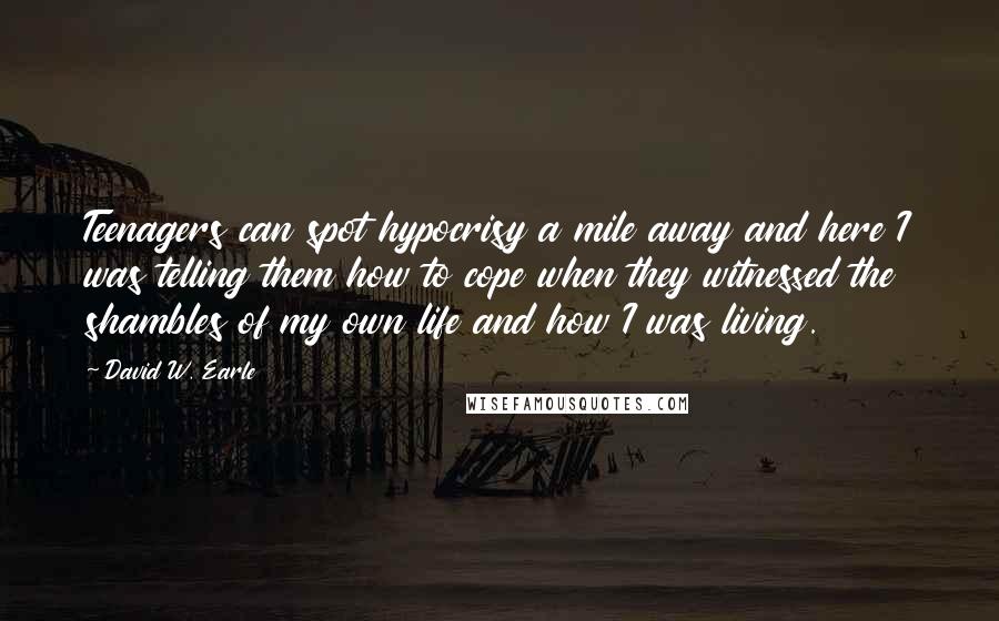 David W. Earle Quotes: Teenagers can spot hypocrisy a mile away and here I was telling them how to cope when they witnessed the shambles of my own life and how I was living.