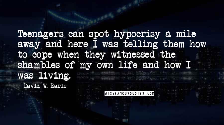 David W. Earle Quotes: Teenagers can spot hypocrisy a mile away and here I was telling them how to cope when they witnessed the shambles of my own life and how I was living.