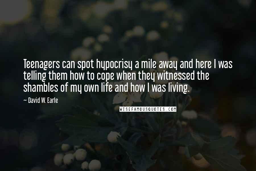 David W. Earle Quotes: Teenagers can spot hypocrisy a mile away and here I was telling them how to cope when they witnessed the shambles of my own life and how I was living.