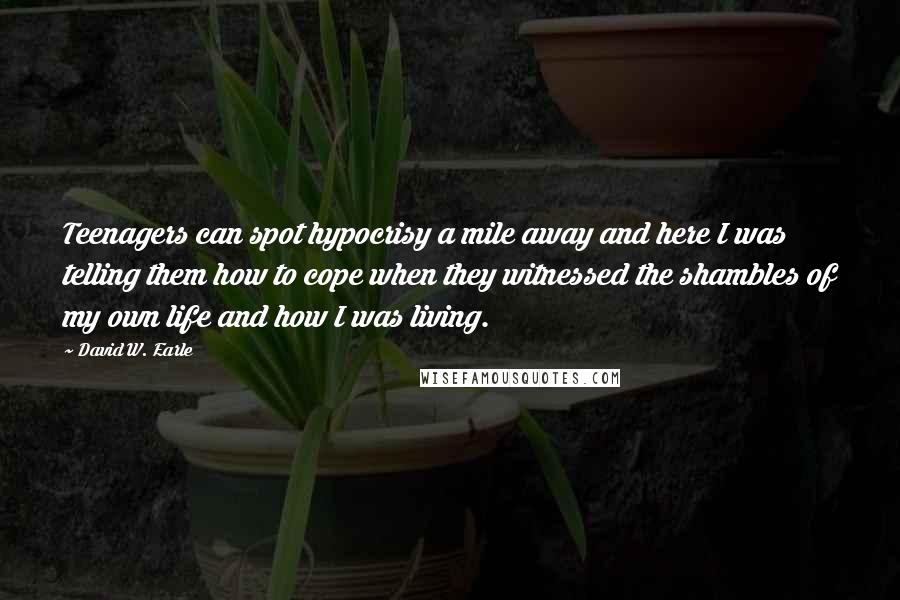 David W. Earle Quotes: Teenagers can spot hypocrisy a mile away and here I was telling them how to cope when they witnessed the shambles of my own life and how I was living.