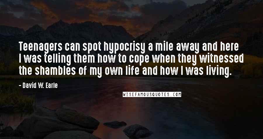 David W. Earle Quotes: Teenagers can spot hypocrisy a mile away and here I was telling them how to cope when they witnessed the shambles of my own life and how I was living.