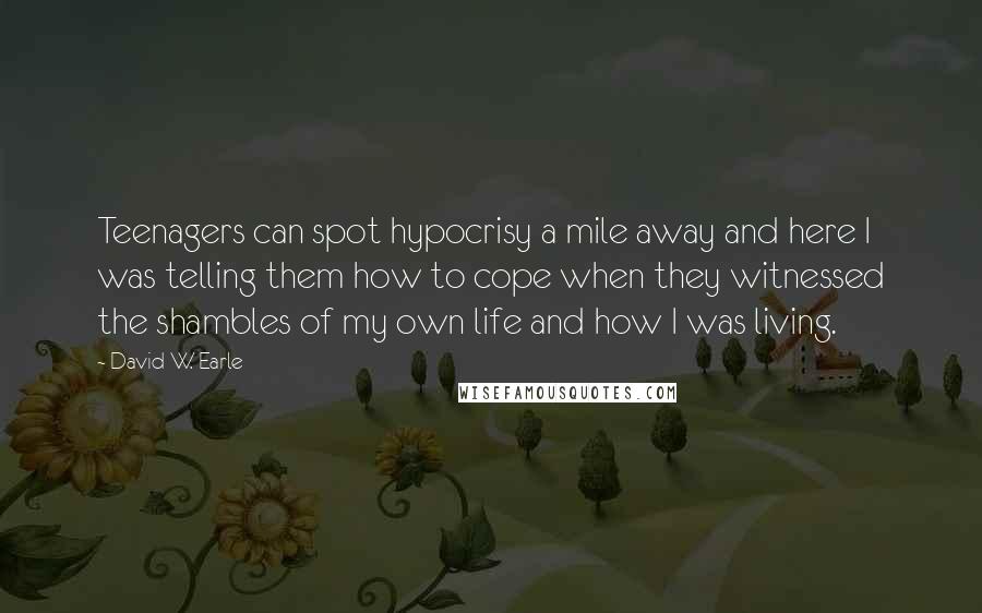 David W. Earle Quotes: Teenagers can spot hypocrisy a mile away and here I was telling them how to cope when they witnessed the shambles of my own life and how I was living.