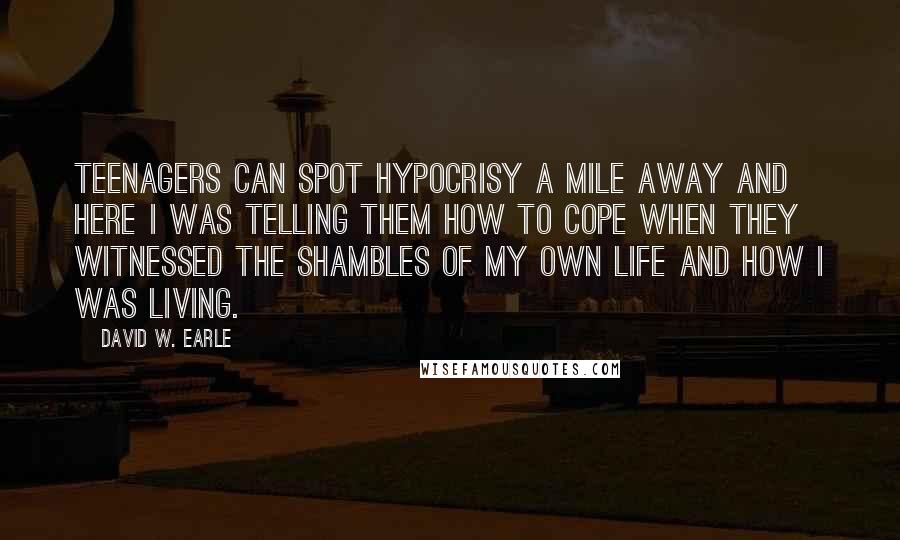 David W. Earle Quotes: Teenagers can spot hypocrisy a mile away and here I was telling them how to cope when they witnessed the shambles of my own life and how I was living.