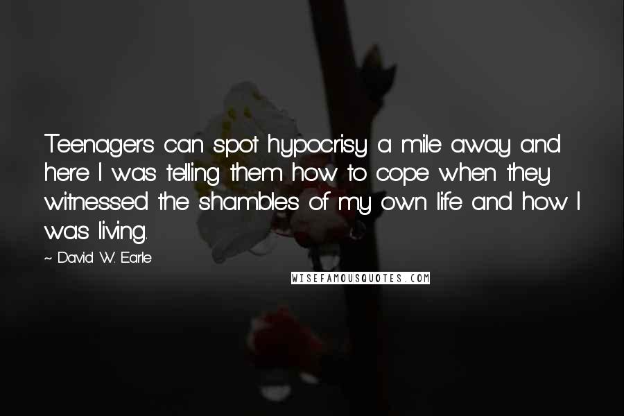 David W. Earle Quotes: Teenagers can spot hypocrisy a mile away and here I was telling them how to cope when they witnessed the shambles of my own life and how I was living.