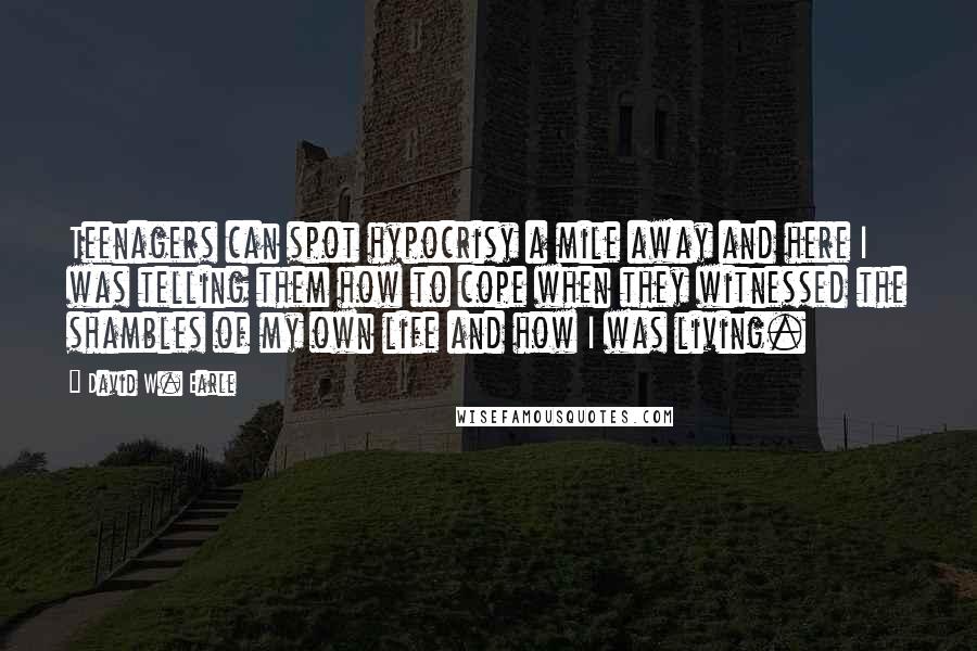 David W. Earle Quotes: Teenagers can spot hypocrisy a mile away and here I was telling them how to cope when they witnessed the shambles of my own life and how I was living.