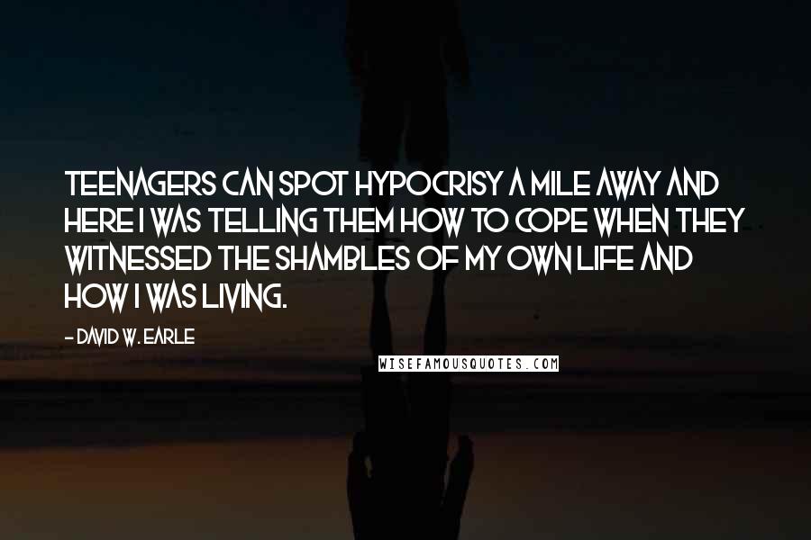 David W. Earle Quotes: Teenagers can spot hypocrisy a mile away and here I was telling them how to cope when they witnessed the shambles of my own life and how I was living.