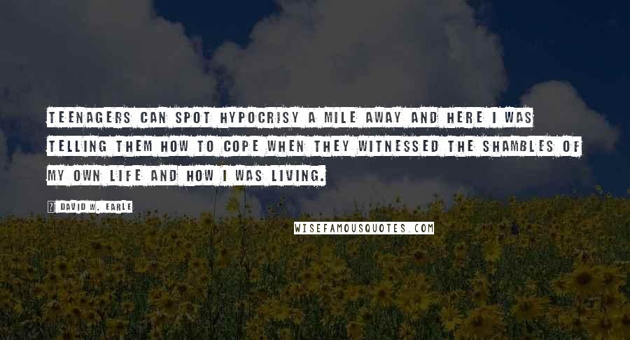 David W. Earle Quotes: Teenagers can spot hypocrisy a mile away and here I was telling them how to cope when they witnessed the shambles of my own life and how I was living.