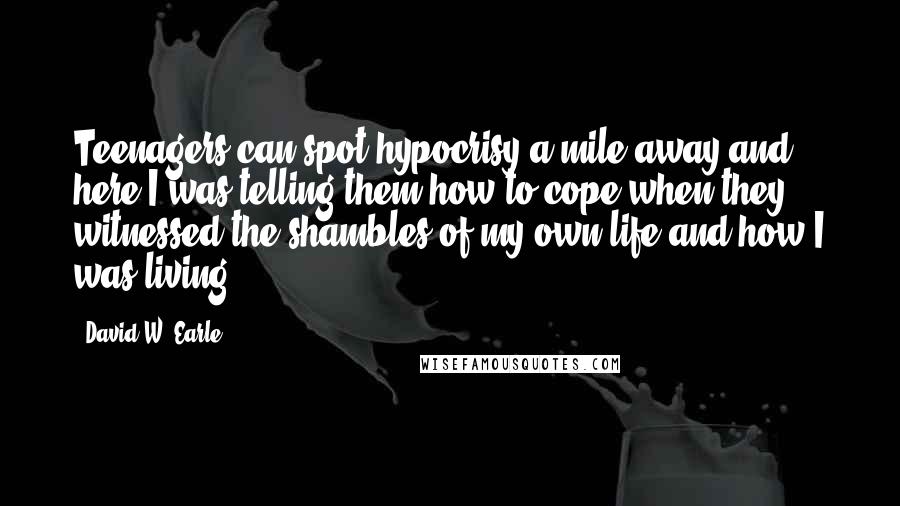 David W. Earle Quotes: Teenagers can spot hypocrisy a mile away and here I was telling them how to cope when they witnessed the shambles of my own life and how I was living.