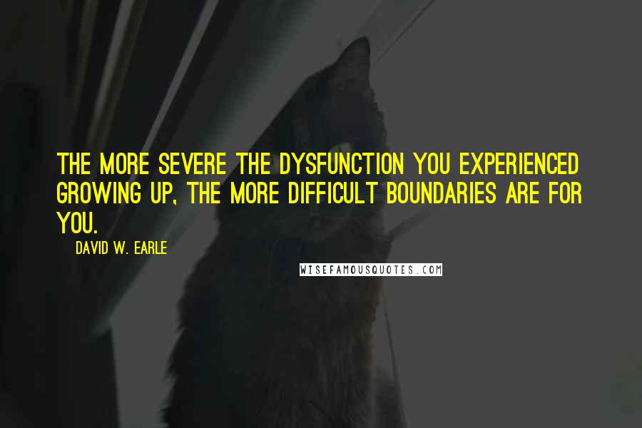 David W. Earle Quotes: The more severe the dysfunction you experienced growing up, the more difficult boundaries are for you.