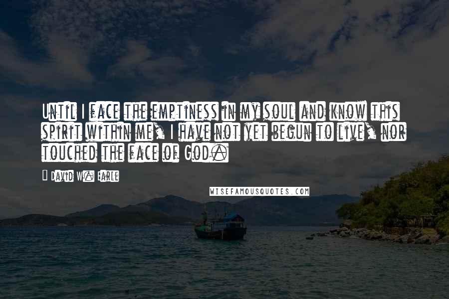 David W. Earle Quotes: Until I face the emptiness in my soul and know this spirit within me, I have not yet begun to live, nor touched the face of God.