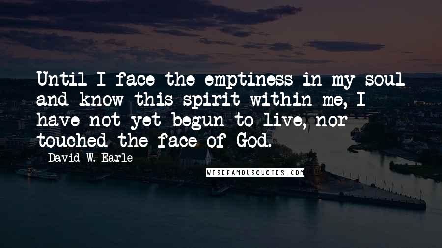 David W. Earle Quotes: Until I face the emptiness in my soul and know this spirit within me, I have not yet begun to live, nor touched the face of God.