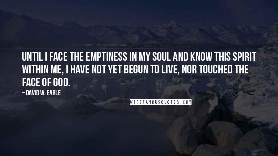 David W. Earle Quotes: Until I face the emptiness in my soul and know this spirit within me, I have not yet begun to live, nor touched the face of God.