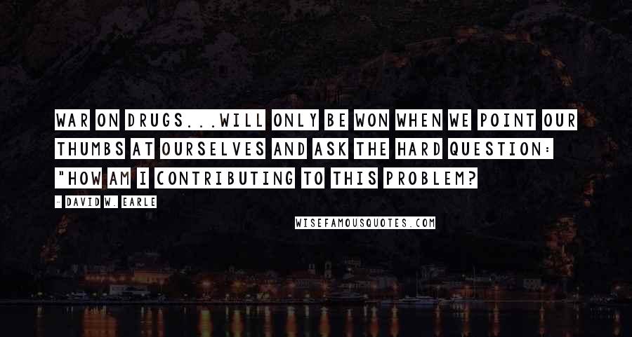 David W. Earle Quotes: War on Drugs...will only be won when we point our thumbs at ourselves and ask the hard question: "How am I contributing to this problem?