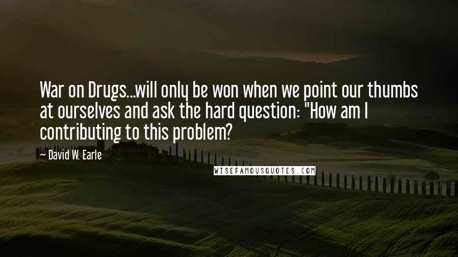 David W. Earle Quotes: War on Drugs...will only be won when we point our thumbs at ourselves and ask the hard question: "How am I contributing to this problem?
