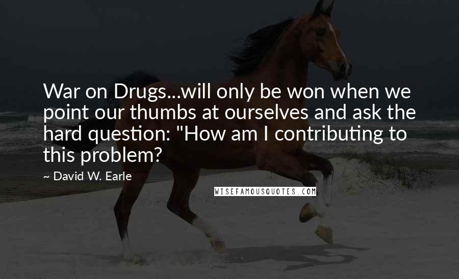 David W. Earle Quotes: War on Drugs...will only be won when we point our thumbs at ourselves and ask the hard question: "How am I contributing to this problem?