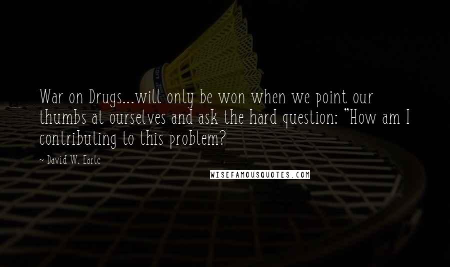 David W. Earle Quotes: War on Drugs...will only be won when we point our thumbs at ourselves and ask the hard question: "How am I contributing to this problem?