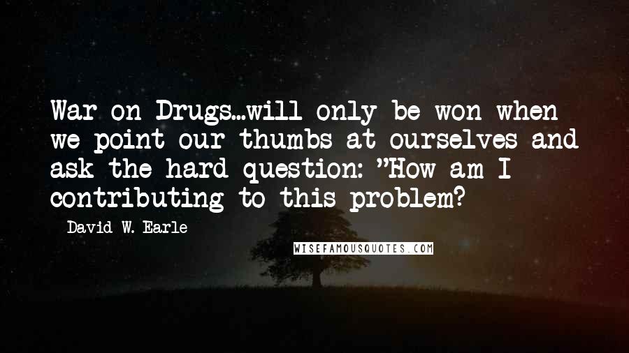 David W. Earle Quotes: War on Drugs...will only be won when we point our thumbs at ourselves and ask the hard question: "How am I contributing to this problem?