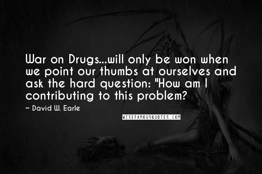 David W. Earle Quotes: War on Drugs...will only be won when we point our thumbs at ourselves and ask the hard question: "How am I contributing to this problem?