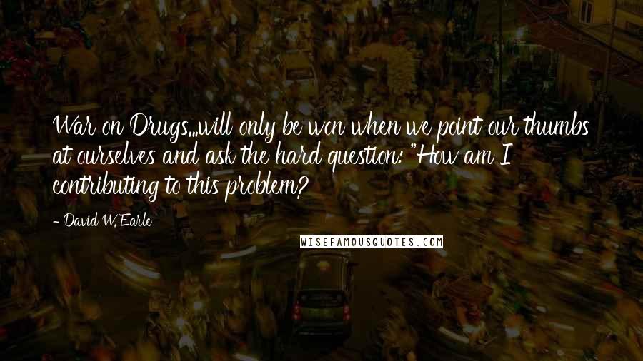David W. Earle Quotes: War on Drugs...will only be won when we point our thumbs at ourselves and ask the hard question: "How am I contributing to this problem?
