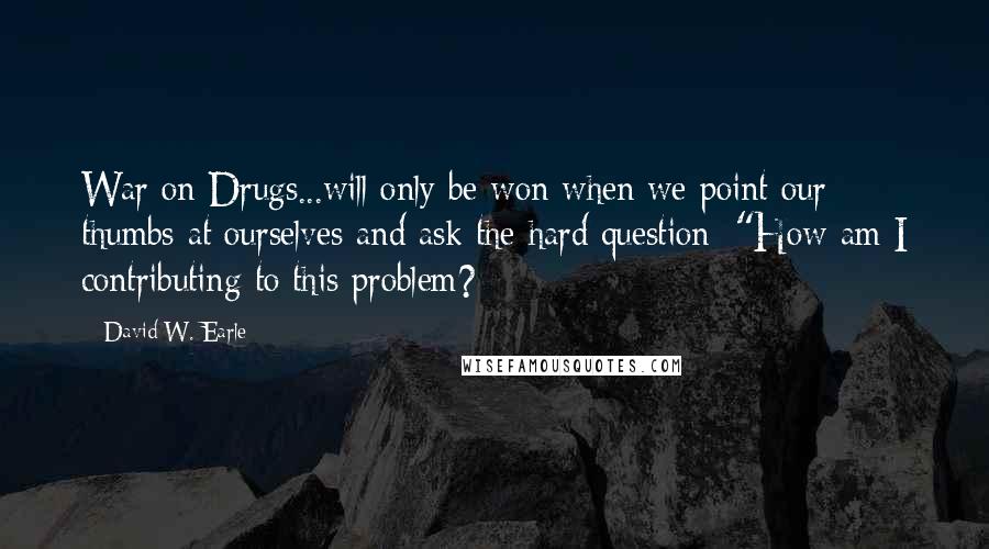 David W. Earle Quotes: War on Drugs...will only be won when we point our thumbs at ourselves and ask the hard question: "How am I contributing to this problem?