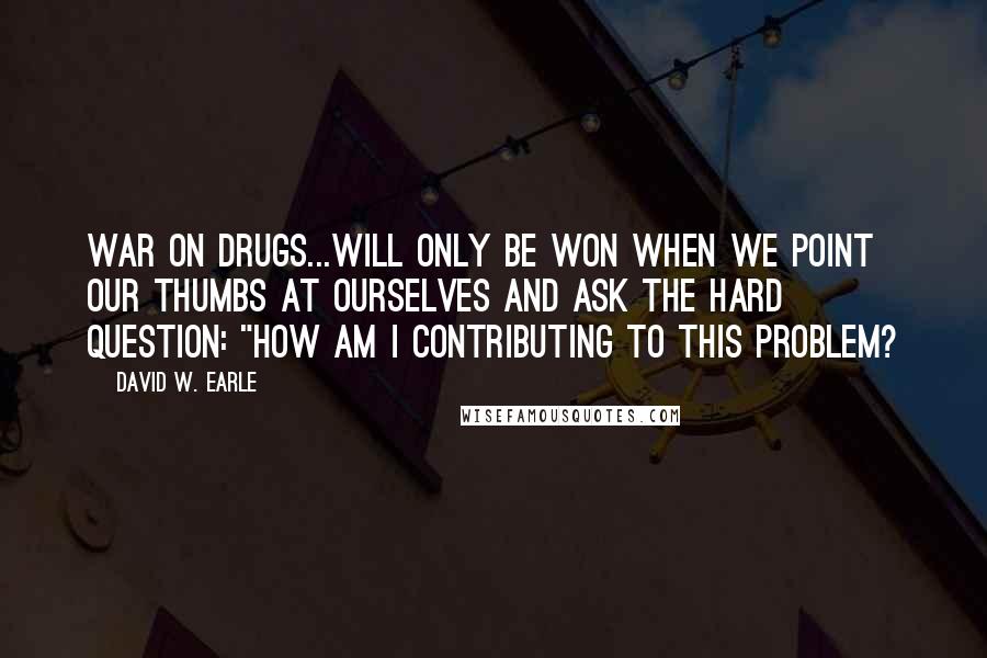 David W. Earle Quotes: War on Drugs...will only be won when we point our thumbs at ourselves and ask the hard question: "How am I contributing to this problem?