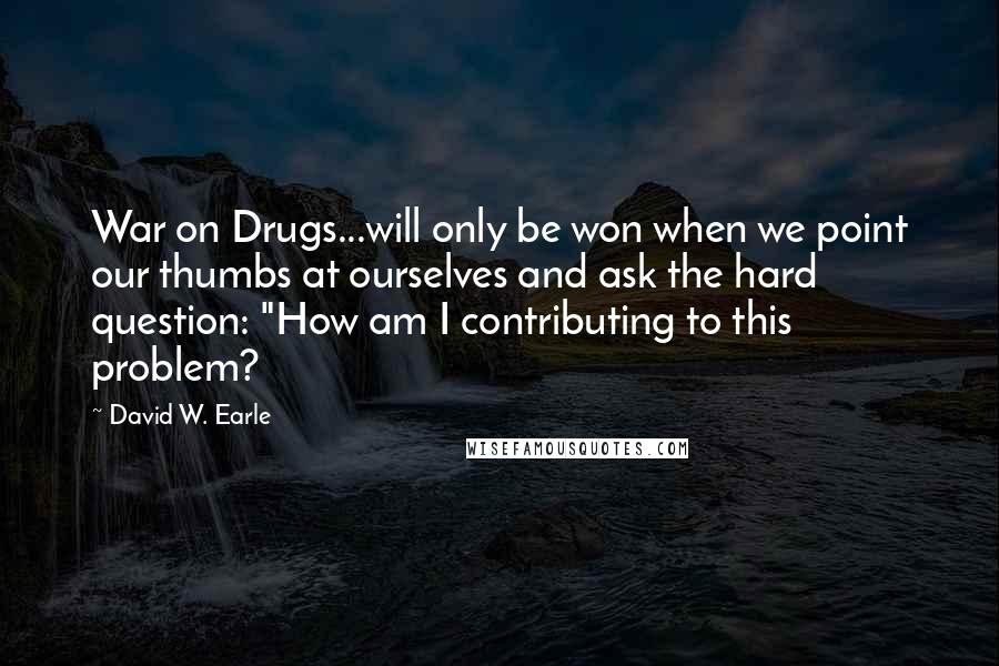 David W. Earle Quotes: War on Drugs...will only be won when we point our thumbs at ourselves and ask the hard question: "How am I contributing to this problem?