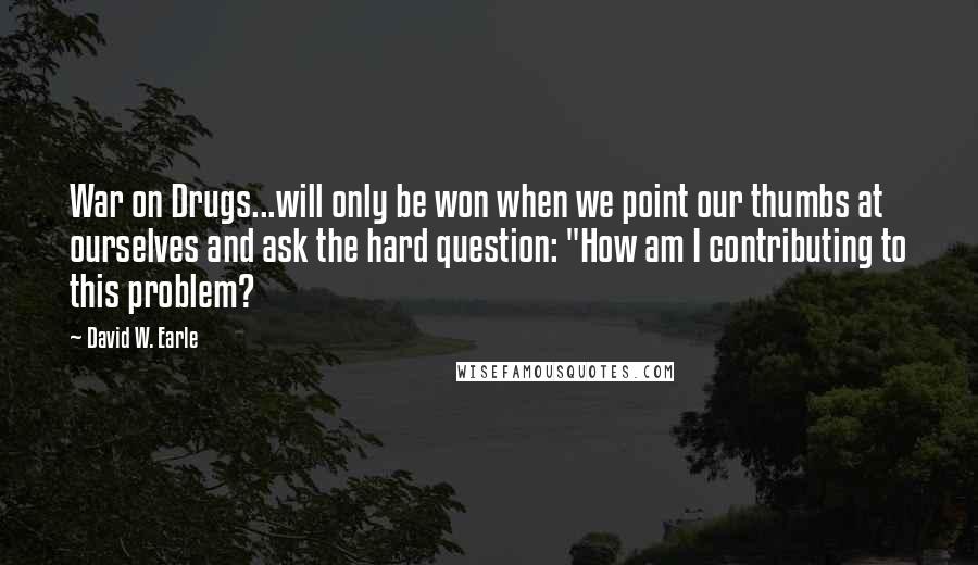 David W. Earle Quotes: War on Drugs...will only be won when we point our thumbs at ourselves and ask the hard question: "How am I contributing to this problem?