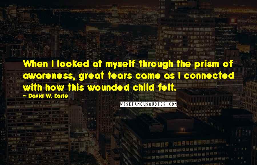 David W. Earle Quotes: When I looked at myself through the prism of awareness, great tears came as I connected with how this wounded child felt.