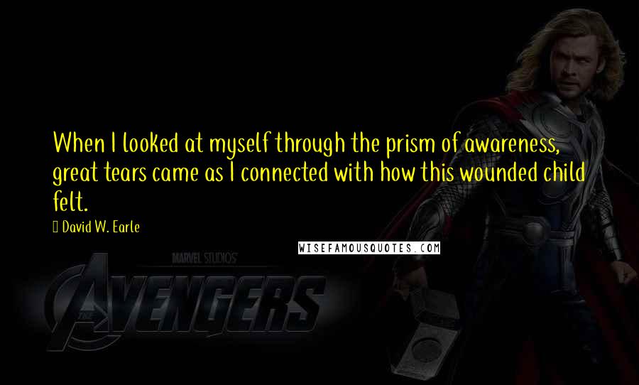 David W. Earle Quotes: When I looked at myself through the prism of awareness, great tears came as I connected with how this wounded child felt.