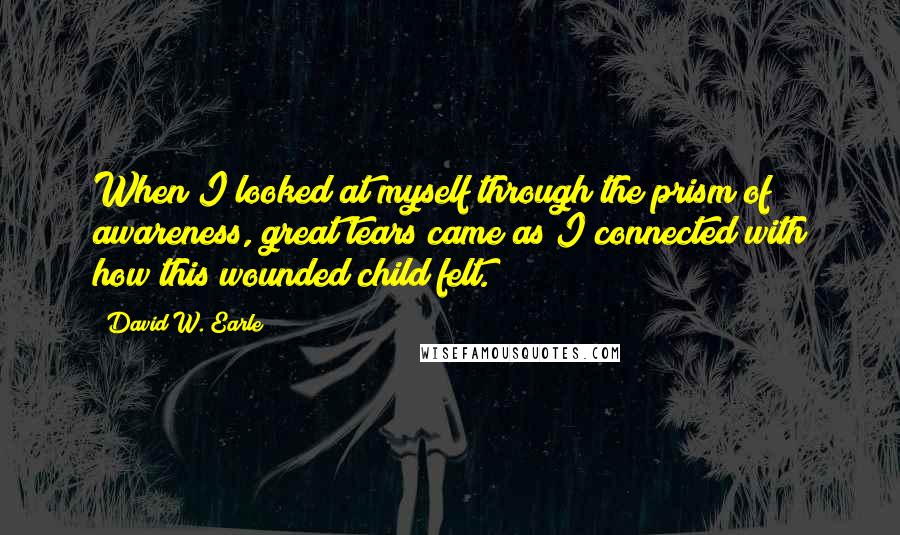 David W. Earle Quotes: When I looked at myself through the prism of awareness, great tears came as I connected with how this wounded child felt.